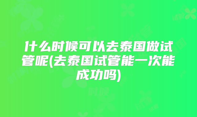 什么时候可以去泰国做试管呢(去泰国试管能一次能成功吗)