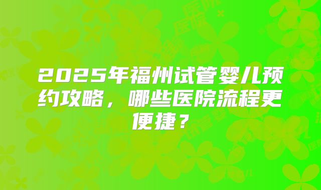 2025年福州试管婴儿预约攻略，哪些医院流程更便捷？