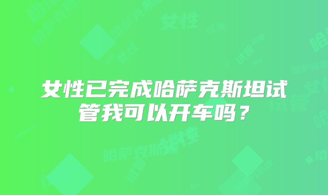 女性已完成哈萨克斯坦试管我可以开车吗？