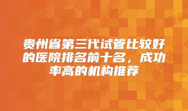 贵州省第三代试管比较好的医院排名前十名，成功率高的机构推荐