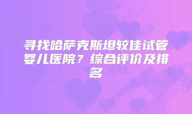 寻找哈萨克斯坦较佳试管婴儿医院?综合评价及排名