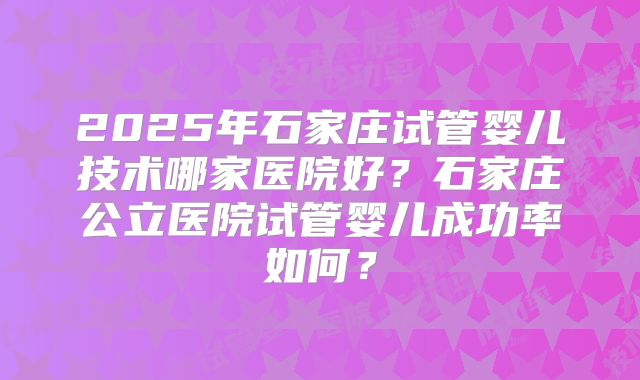 2025年石家庄试管婴儿技术哪家医院好？石家庄公立医院试管婴儿成功率如何？