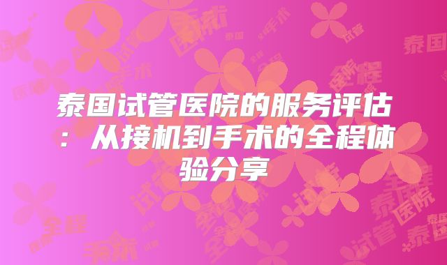 泰国试管医院的服务评估：从接机到手术的全程体验分享