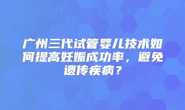 广州三代试管婴儿技术如何提高妊娠成功率，避免遗传疾病？