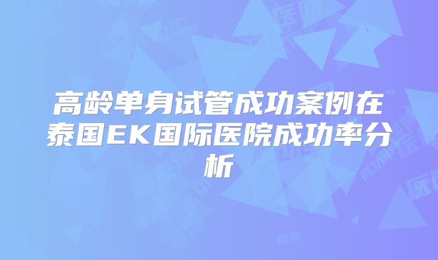 高龄单身试管成功案例在泰国EK国际医院成功率分析