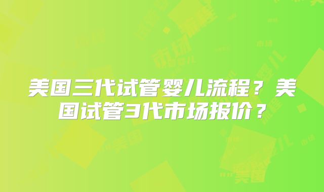 美国三代试管婴儿流程?美国试管3代市场报价?