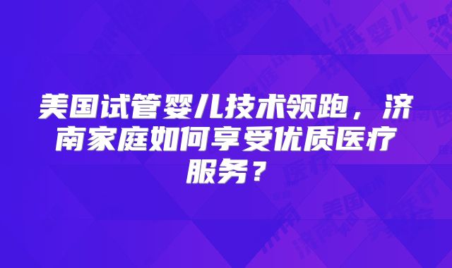 美国试管婴儿技术领跑,济南家庭如何享受优质医疗服务?