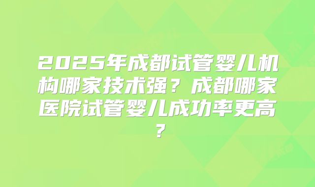 2025年成都试管婴儿机构哪家技术强?成都哪家医院试管婴儿成功率更高?
