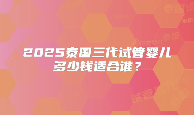 2025泰国三代试管婴儿多少钱适合谁？