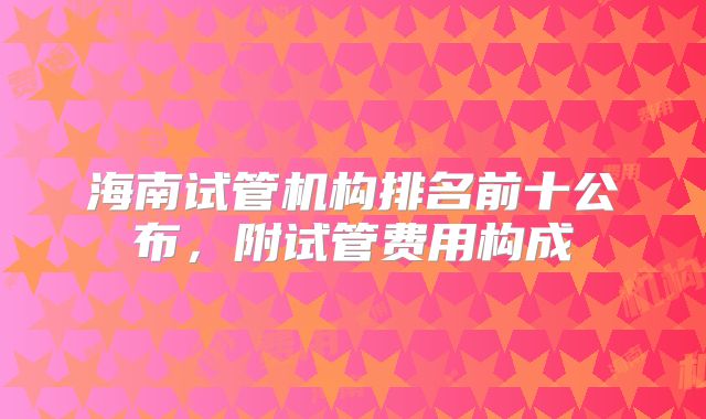 海南试管机构排名前十公布，附试管费用构成