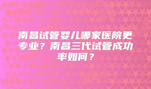 南昌试管婴儿哪家医院更专业?南昌三代试管成功率如何?