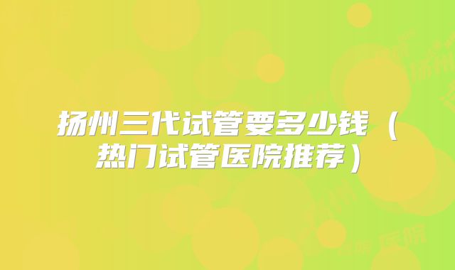 扬州三代试管要多少钱(热门试管医院推荐)