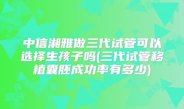 中信湘雅做三代试管可以选择生孩子吗(三代试管移植囊胚成功率有多少)