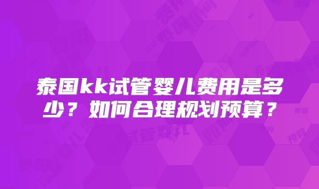 泰国kk试管婴儿费用是多少?如何合理规划预算?