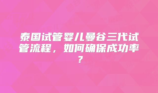 泰国试管婴儿曼谷三代试管流程，如何确保成功率？