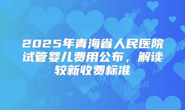 2025年青海省人民医院试管婴儿费用公布,解读较新收费标准
