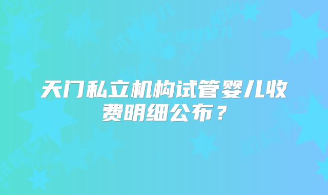 天门私立机构试管婴儿收费明细公布?