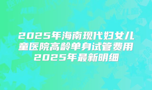 2025年海南现代妇女儿童医院高龄单身试管费用2025年最新明细