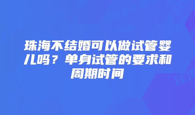 珠海不结婚可以做试管婴儿吗？单身试管的要求和周期时间