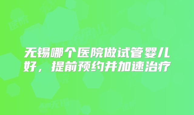 无锡哪个医院做试管婴儿好,提前预约并加速治疗