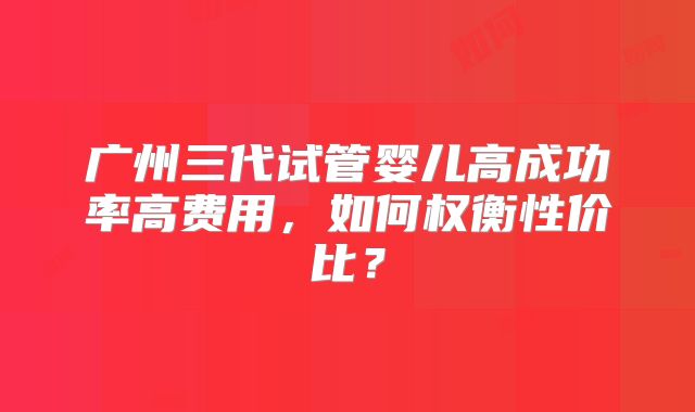 广州三代试管婴儿高成功率高费用,如何权衡性价比?