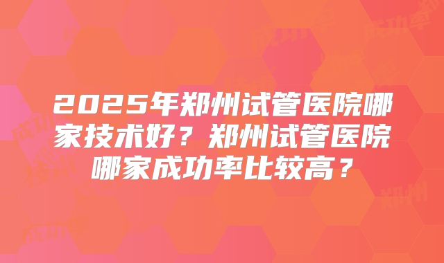 2025年郑州试管医院哪家技术好？郑州试管医院哪家成功率比较高？