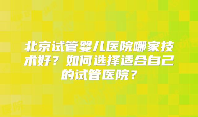 北京试管婴儿医院哪家技术好？如何选择适合自己的试管医院？