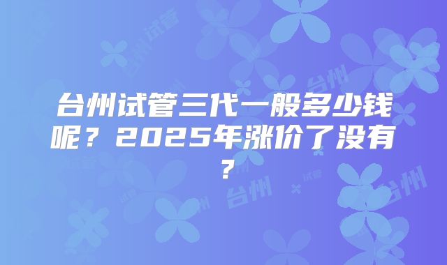 台州试管三代一般多少钱呢？2025年涨价了没有？