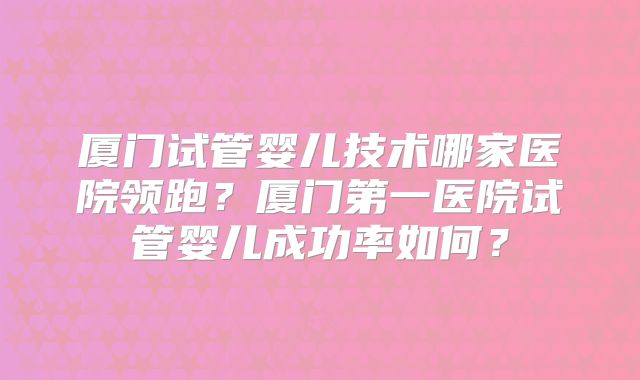 厦门试管婴儿技术哪家医院领跑?厦门第一医院试管婴儿成功率如何?
