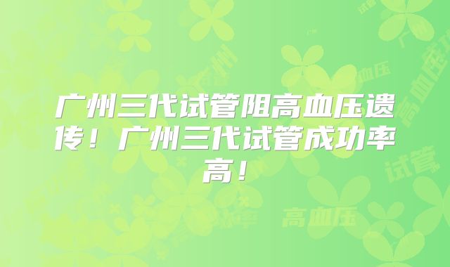 广州三代试管阻高血压遗传!广州三代试管成功率高!