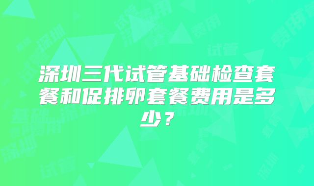 深圳三代试管基础检查套餐和促排卵套餐费用是多少?
