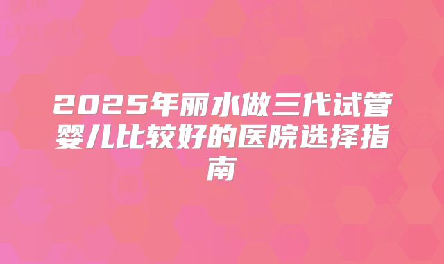 2025年丽水做三代试管婴儿比较好的医院选择指南