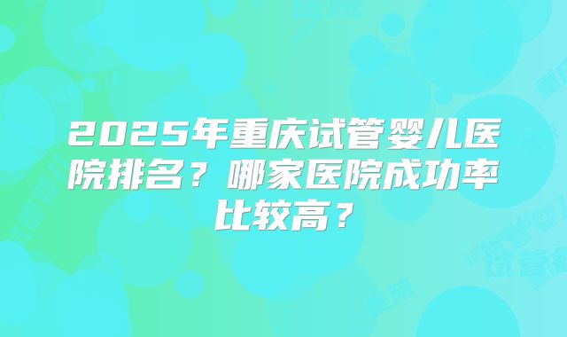 2025年重庆试管婴儿医院排名?哪家医院成功率比较高?