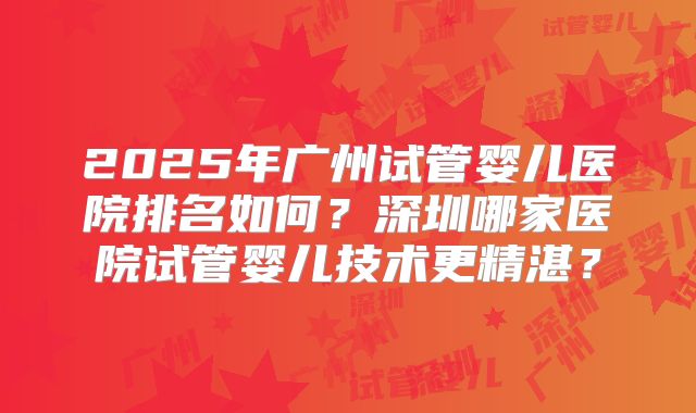 2025年广州试管婴儿医院排名如何?深圳哪家医院试管婴儿技术更精湛?