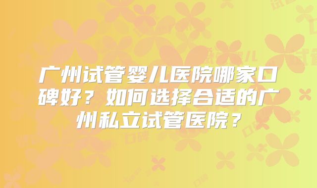 广州试管婴儿医院哪家口碑好？如何选择合适的广州私立试管医院？