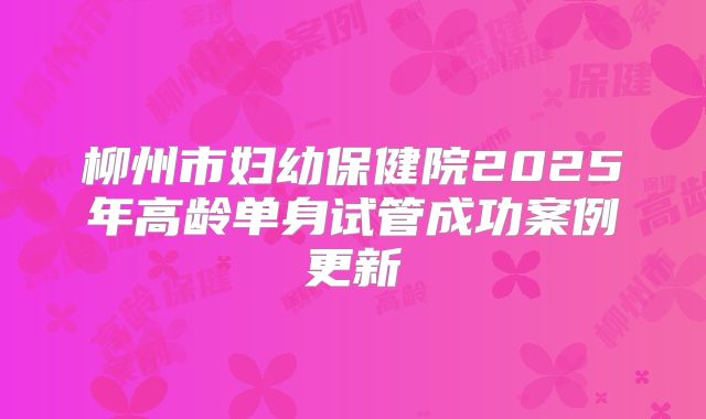 柳州市妇幼保健院2025年高龄单身试管成功案例更新