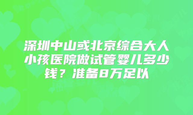 深圳中山或北京综合大人小孩医院做试管婴儿多少钱?准备8万足以