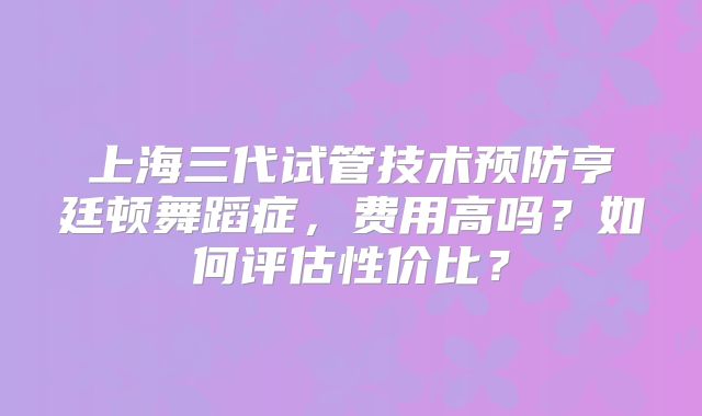 上海三代试管技术预防亨廷顿舞蹈症，费用高吗？如何评估性价比？