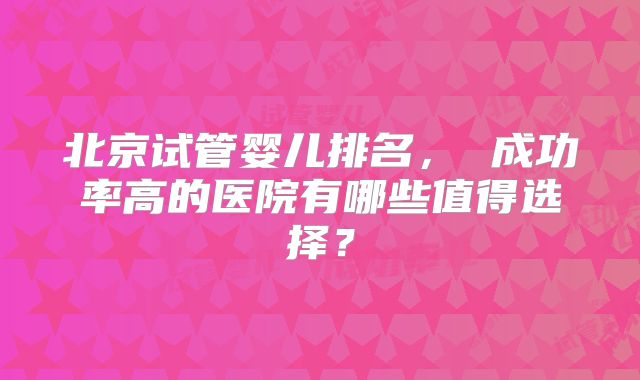 北京试管婴儿排名， 成功率高的医院有哪些值得选择？