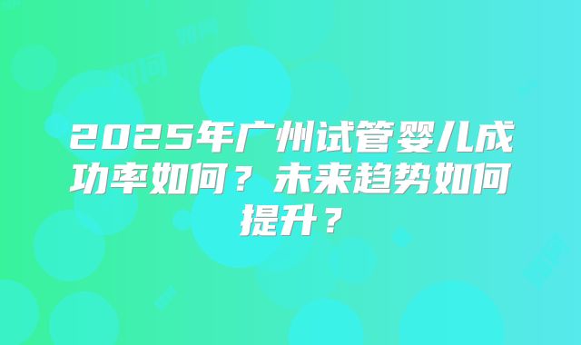 2025年广州试管婴儿成功率如何?未来趋势如何提升?