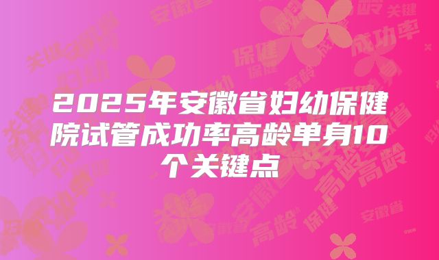 2025年安徽省妇幼保健院试管成功率高龄单身10个关键点