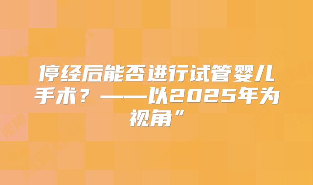 停经后能否进行试管婴儿手术?——以2025年为视角”
