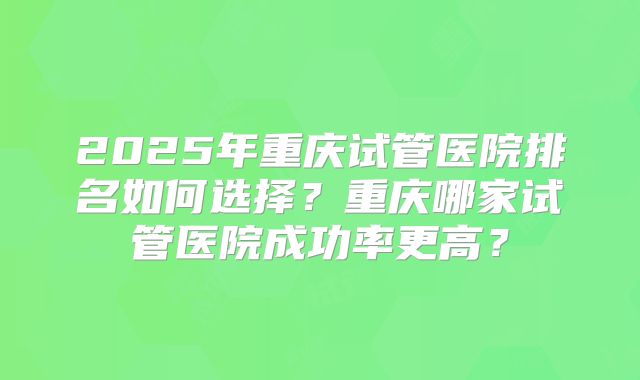 2025年重庆试管医院排名如何选择？重庆哪家试管医院成功率更高？