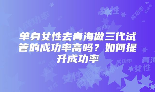 单身女性去青海做三代试管的成功率高吗？如何提升成功率