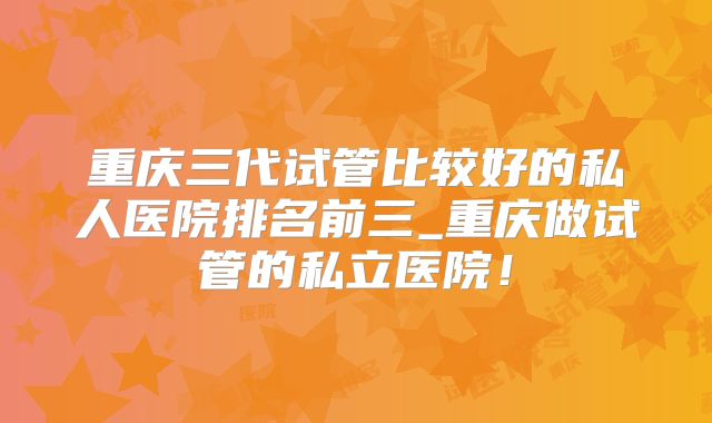 重庆三代试管比较好的私人医院排名前三_重庆做试管的私立医院!