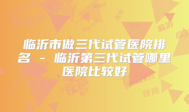 临沂市做三代试管医院排名 - 临沂第三代试管哪里医院比较好