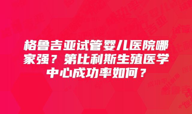 格鲁吉亚试管婴儿医院哪家强？第比利斯生殖医学中心成功率如何？