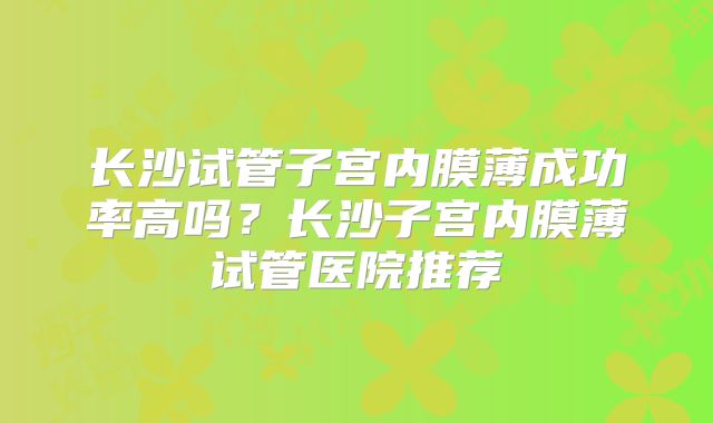 长沙试管子宫内膜薄成功率高吗?长沙子宫内膜薄试管医院推荐