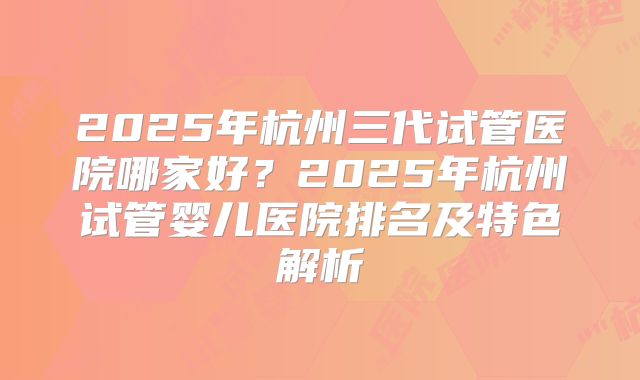 2025年杭州三代试管医院哪家好?2025年杭州试管婴儿医院排名及特色解析