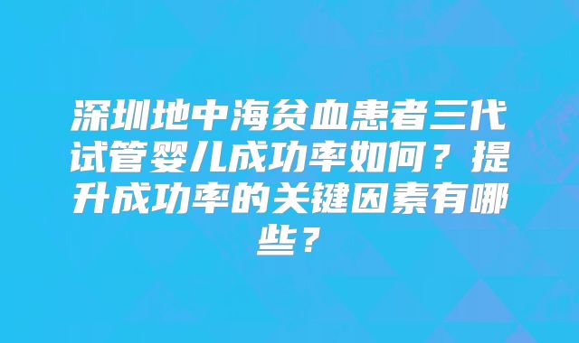 深圳地中海贫血患者三代试管婴儿成功率如何?提升成功率的关键因素有哪些?